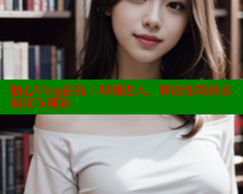 糖心Vlog在线：即刻进入，释放你的真实渴望与精彩