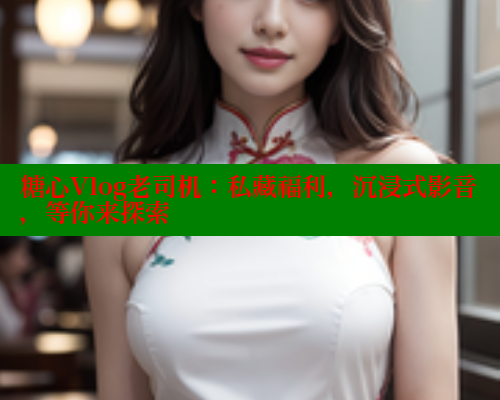 糖心Vlog老司机:私藏福利,沉浸式影音,等你来探索 糖心Vlog老司机:私藏福利,沉浸式影音,等你来探索
