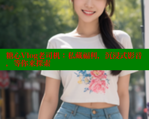 糖心Vlog老司机：私藏福利，沉浸式影音，等你来探索
