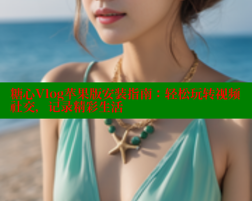 糖心Vlog苹果版安装指南：轻松玩转视频社交，记录精彩生活