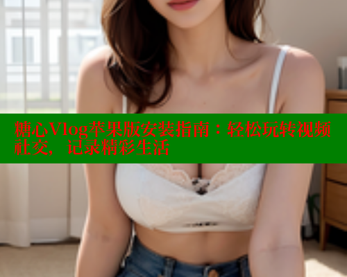 糖心Vlog苹果版安装指南：轻松玩转视频社交，记录精彩生活