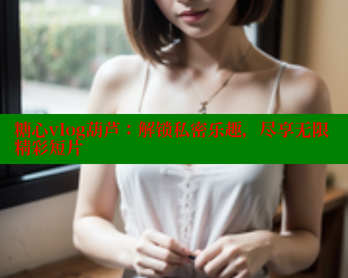 糖心vlog葫芦:解锁私密乐趣,尽享无限精彩短片 糖心vlog葫芦:解锁私密乐趣,尽享无限精彩短片