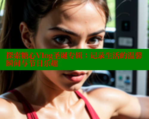 探索糖心Vlog圣诞专辑：记录生活的温馨瞬间与节日乐趣