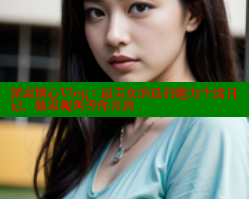探索糖心Vlog：最美女演员的魅力生活日记，独家视角等你开启