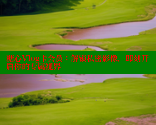 糖心Vlog卡会员：解锁私密影像，即刻开启你的专属视界