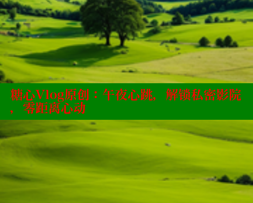 糖心Vlog原创：午夜心跳，解锁私密影院，零距离心动