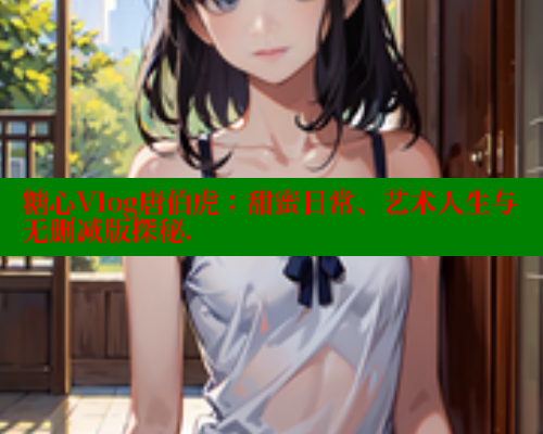 糖心Vlog唐伯虎：甜蜜日常、艺术人生与无删减版探秘.