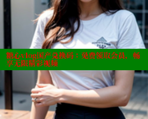 糖心vlog国产兑换码:免费领取会员,畅享无限精彩视频 糖心vlog国产兑换码:免费领取会员,畅享无限精彩视频