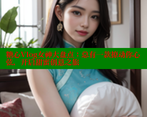 糖心Vlog女神大盘点：总有一款撩动你心弦，开启甜蜜创意之旅