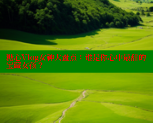 糖心Vlog女神大盘点：谁是你心中最甜的宝藏女孩？