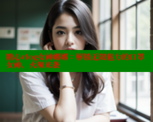 糖心vlog女神娜娜:解锁无限魅力的口罩女神,火辣来袭 糖心vlog女神娜娜:解锁无限魅力的口罩女神,火辣来袭