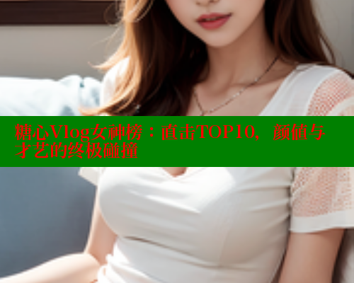 糖心Vlog女神榜：直击TOP10，颜值与才艺的终极碰撞
