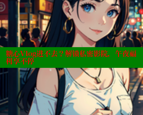 糖心Vlog进不去？解锁私密影院，午夜福利享不停