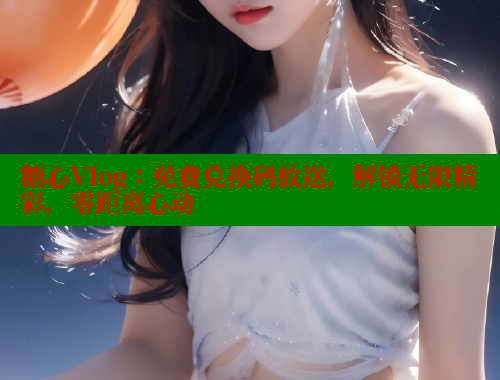 糖心Vlog：免费兑换码放送，解锁无限精彩，零距离心动