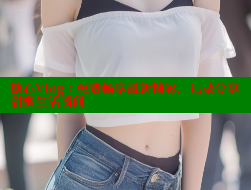 糖心Vlog：免费畅享最新精彩，记录分享甜蜜生活瞬间