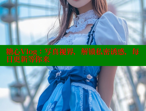 糖心Vlog：写真视界，解锁私密诱惑，每日更新等你来