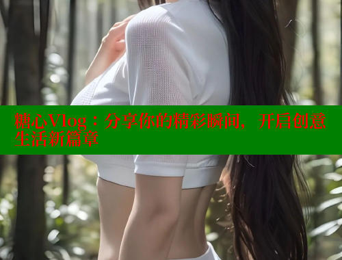 糖心Vlog：分享你的精彩瞬间，开启创意生活新篇章