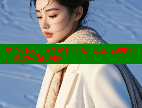 糖心Vlog：分享精彩生活，结交有趣朋友，看全球热门视频