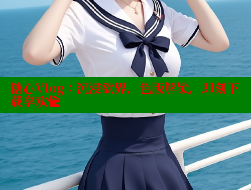 糖心Vlog：沉浸欲界，色版解锁，即刻下载享欢愉