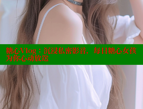 糖心Vlog：沉浸私密影音，每日糖心女孩为你心动放送