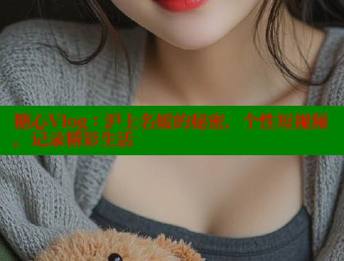 糖心Vlog：沪上名媛的秘密，个性短视频，记录精彩生活