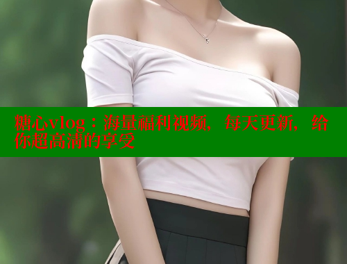 糖心vlog：海量福利视频，每天更新，给你超高清的享受
