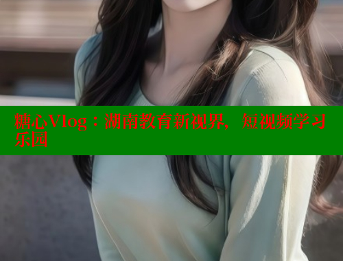 糖心Vlog：湖南教育新视界，短视频学习乐园