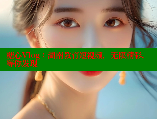 糖心Vlog：湖南教育短视频，无限精彩，等你发现
