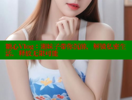 糖心Vlog：湘妹子带你沉醉，解锁私密生活，释放无限可能