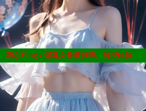 糖心Vlog：爆乳女仆菠萝啤，沉浸体验.