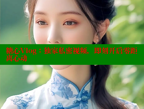 糖心Vlog：独家私密视频，即刻开启零距离心动