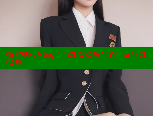 探索糖心Vlog：当红女演员全名单及魅力揭秘