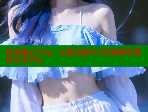 探索糖心Vlog：无限追剧与丰富视频资源的完美平台