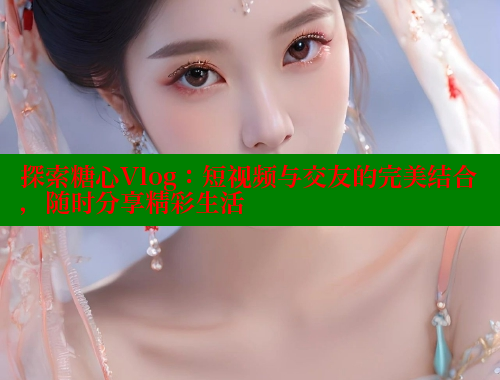 探索糖心Vlog：短视频与交友的完美结合，随时分享精彩生活