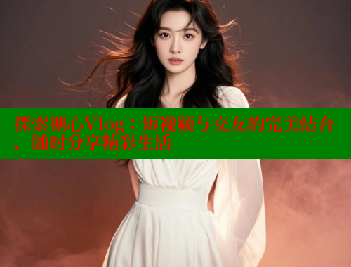 探索糖心Vlog:短视频与交友的完美结合,随时分享精彩生活 探索糖心Vlog:短视频与交友的完美结合,随时分享精彩生活