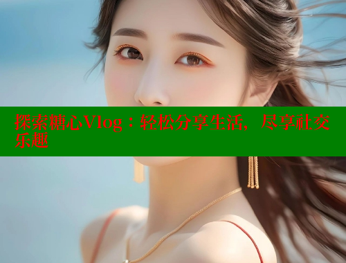 探索糖心Vlog：轻松分享生活，尽享社交乐趣