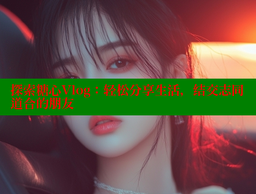 探索糖心Vlog：轻松分享生活，结交志同道合的朋友