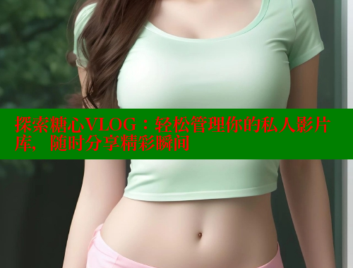 探索糖心VLOG：轻松管理你的私人影片库，随时分享精彩瞬间