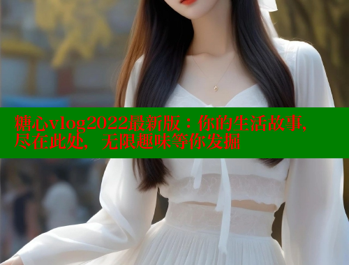 糖心vlog2022最新版：你的生活故事，尽在此处，无限趣味等你发掘