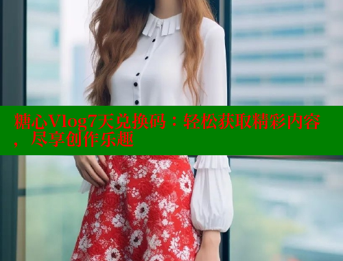糖心Vlog7天兑换码：轻松获取精彩内容，尽享创作乐趣