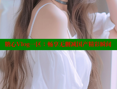 糖心Vlog一区：畅享无删减国产精彩瞬间
