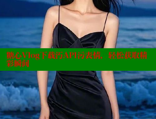 糖心Vlog下载汅API污表情，轻松获取精彩瞬间