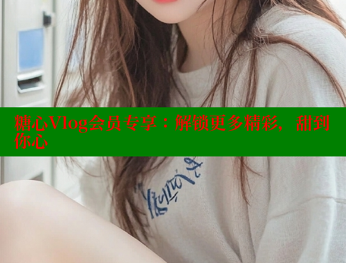 糖心Vlog会员专享：解锁更多精彩，甜到你心