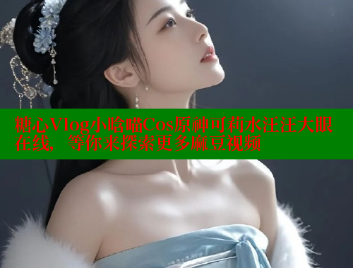 糖心Vlog小晗喵Cos原神可莉水汪汪大眼在线，等你来探索更多麻豆视频