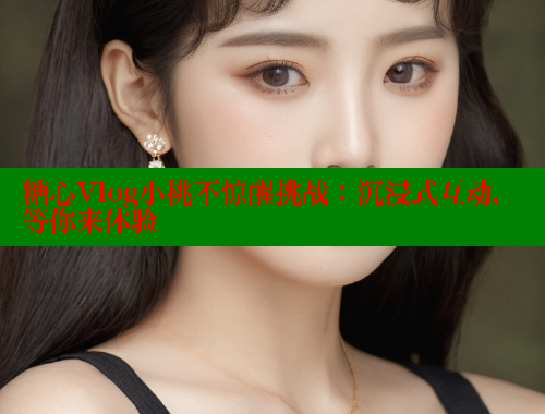 糖心Vlog小桃不惊醒挑战：沉浸式互动，等你来体验
