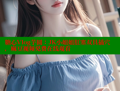糖心Vlog芋圆：JK小姐姐肛塞双具插穴，麻豆视频免费在线观看