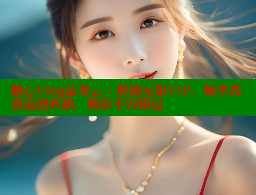 糖心Vlog蓝奏云：解锁无限VIP，畅享高清追剧直播，精彩不容错过