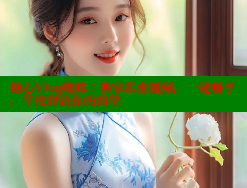 糖心Vlog蜘蛛：独家私密视频，一键畅享，午夜释放你的渴望