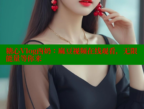 糖心Vlog西奶：麻豆视频在线观看，无限能量等你来