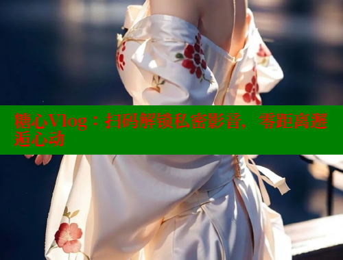 糖心Vlog：扫码解锁私密影音，零距离邂逅心动
